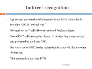 Indirect recognition
 Uptake and presentation of allogeneic donor MHC molecules by
recipient APC in “normal way”.
 Recognition by T cells like conventional foreign antigens
 Host CD4 T cells recognize donor HLA after they are processed
and presented by the hosts APC.
 Basically, donor MHC moles recognition is handeled like any other
foreign Ag.
 This recognition activates DTH
3/18/2024
22
 