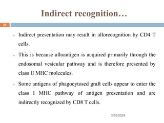 Indirect recognition…
 Indirect presentation may result in allorecognition by CD4 T
cells.
 This is because alloantigen is acquired primarily through the
endosomal vesicular pathway and is therefore presented by
class II MHC molecules.
 Some antigens of phagocytosed graft cells appear to enter the
class I MHC pathway of antigen presentation and are
indirectly recognized by CD8 T cells.
3/18/2024
23
 