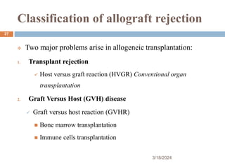 Classification of allograft rejection
 Two major problems arise in allogeneic transplantation:
1. Transplant rejection
 Host versus graft reaction (HVGR) Conventional organ
transplantation
2. Graft Versus Host (GVH) disease
 Graft versus host reaction (GVHR)
 Bone marrow transplantation
 Immune cells transplantation
3/18/2024
27
 