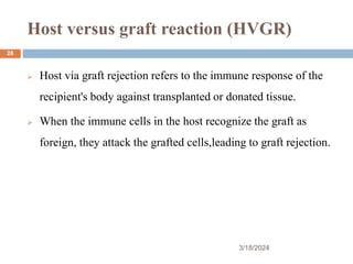 Host versus graft reaction (HVGR)
 Host via graft rejection refers to the immune response of the
recipient's body against transplanted or donated tissue.
 When the immune cells in the host recognize the graft as
foreign, they attack the grafted cells,leading to graft rejection.
3/18/2024
28
 