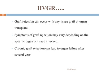 HVGR…..
 Graft rejection can occur with any tissue graft or organ
transplant.
 Symptoms of graft rejection may vary depending on the
specific organ or tissue involved.
 Chronic graft rejection can lead to organ failure after
several year
3/18/2024
29
 
