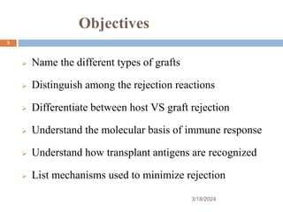 Objectives
 Name the different types of grafts
 Distinguish among the rejection reactions
 Differentiate between host VS graft rejection
 Understand the molecular basis of immune response
 Understand how transplant antigens are recognized
 List mechanisms used to minimize rejection
3/18/2024
3
 