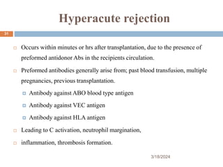 Hyperacute rejection
 Occurs within minutes or hrs after transplantation, due to the presence of
preformed antidonor Abs in the recipients circulation.
 Preformed antibodies generally arise from; past blood transfusion, multiple
pregnancies, previous transplantation.
 Antibody against ABO blood type antigen
 Antibody against VEC antigen
 Antibody against HLA antigen
 Leading to C activation, neutrophil margination,
 inflammation, thrombosis formation.
3/18/2024
31
 
