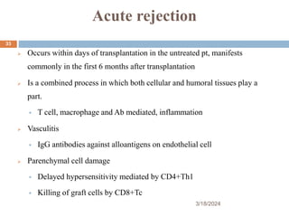 Acute rejection
 Occurs within days of transplantation in the untreated pt, manifests
commonly in the first 6 months after transplantation
 Is a combined process in which both cellular and humoral tissues play a
part.
 T cell, macrophage and Ab mediated, inflammation
 Vasculitis
 IgG antibodies against alloantigens on endothelial cell
 Parenchymal cell damage
 Delayed hypersensitivity mediated by CD4+Th1
 Killing of graft cells by CD8+Tc
3/18/2024
33
 