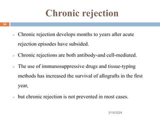 Chronic rejection
 Chronic rejection develops months to years after acute
rejection episodes have subsided.
 Chronic rejections are both antibody-and cell-mediated.
 The use of immunosuppressive drugs and tissue-typing
methods has increased the survival of allografts in the first
year,
 but chronic rejection is not prevented in most cases.
3/18/2024
34
 