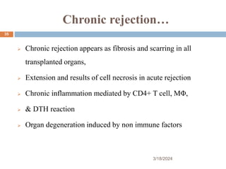 Chronic rejection…
 Chronic rejection appears as fibrosis and scarring in all
transplanted organs,
 Extension and results of cell necrosis in acute rejection
 Chronic inflammation mediated by CD4+ T cell, MΦ,
 & DTH reaction
 Organ degeneration induced by non immune factors
3/18/2024
35
 
