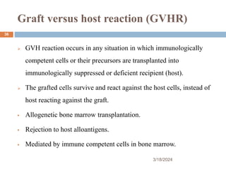 Graft versus host reaction (GVHR)
 GVH reaction occurs in any situation in which immunologically
competent cells or their precursors are transplanted into
immunologically suppressed or deficient recipient (host).
 The grafted cells survive and react against the host cells, instead of
host reacting against the graft.
 Allogenetic bone marrow transplantation.
 Rejection to host alloantigens.
 Mediated by immune competent cells in bone marrow.
3/18/2024
36
 