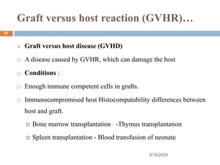 Graft versus host reaction (GVHR)…
 Graft versus host disease (GVHD)
 A disease caused by GVHR, which can damage the host
 Conditions :
 Enough immune competent cells in grafts.
 Immunocompromised host Histocompatability differences between
host and graft.
 Bone marrow transplantation -Thymus transplantation
 Spleen transplantation - Blood transfusion of neonate
3/18/2024
37
 