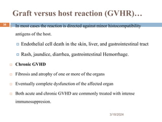Graft versus host reaction (GVHR)…
 In most cases the reaction is directed against minor histocompatibility
antigens of the host.
 Endothelial cell death in the skin, liver, and gastrointestinal tract
 Rash, jaundice, diarrhea, gastrointestinal Hemorrhage.
 Chronic GVHD
 Fibrosis and atrophy of one or more of the organs
 Eventually complete dysfunction of the affected organ
 Both acute and chronic GVHD are commonly treated with intense
immunosuppresion.
3/18/2024
38
 