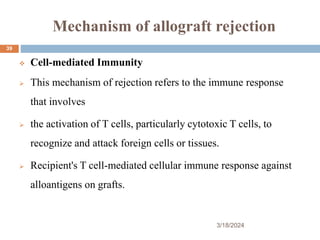 Mechanism of allograft rejection
 Cell-mediated Immunity
 This mechanism of rejection refers to the immune response
that involves
 the activation of T cells, particularly cytotoxic T cells, to
recognize and attack foreign cells or tissues.
 Recipient's T cell-mediated cellular immune response against
alloantigens on grafts.
3/18/2024
39
 