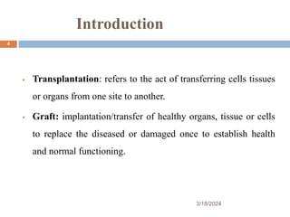 Introduction
 Transplantation: refers to the act of transferring cells tissues
or organs from one site to another.
 Graft: implantation/transfer of healthy organs, tissue or cells
to replace the diseased or damaged once to establish health
and normal functioning.
3/18/2024
4
 