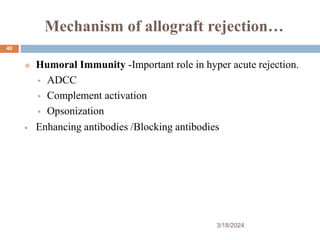 Mechanism of allograft rejection…
 Humoral Immunity -Important role in hyper acute rejection.
 ADCC
 Complement activation
 Opsonization
 Enhancing antibodies /Blocking antibodies
3/18/2024
40
 