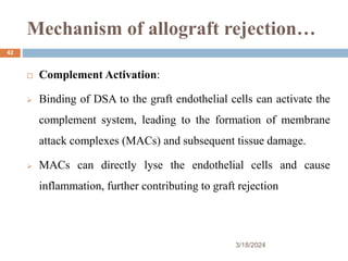 Mechanism of allograft rejection…
3/18/2024
42
 Complement Activation:
 Binding of DSA to the graft endothelial cells can activate the
complement system, leading to the formation of membrane
attack complexes (MACs) and subsequent tissue damage.
 MACs can directly lyse the endothelial cells and cause
inflammation, further contributing to graft rejection
 