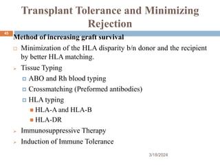 Transplant Tolerance and Minimizing
Rejection
Method of increasing graft survival
 Minimization of the HLA disparity b/n donor and the recipient
by better HLA matching.
 Tissue Typing
 ABO and Rh blood typing
 Crossmatching (Preformed antibodies)
 HLA typing
 HLA-A and HLA-B
 HLA-DR
 Immunosuppressive Therapy
 Induction of Immune Tolerance
3/18/2024
45
 