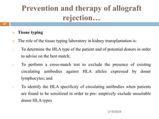 Prevention and therapy of allograft
rejection…
 Tissue typing
 The role of the tissue typing laboratory in kidney transplantation is:
1. To determine the HLA type of the patient and of potential donors in order
to advise on the best match;
2. To perform a cross-match test to exclude the presence of existing
circulating antibodies against HLA alleles expressed by donor
lymphocytes; and
3. To identify the HLA specificity of circulating antibodies when patients
are found to be sensitized in order to pre- emptively exclude unsuitable
donor HLA types
3/18/2024
47
 