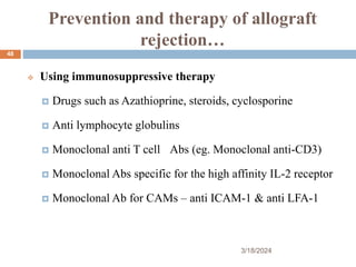 Prevention and therapy of allograft
rejection…
 Using immunosuppressive therapy
 Drugs such as Azathioprine, steroids, cyclosporine
 Anti lymphocyte globulins
 Monoclonal anti T cell Abs (eg. Monoclonal anti-CD3)
 Monoclonal Abs specific for the high affinity IL-2 receptor
 Monoclonal Ab for CAMs – anti ICAM-1 & anti LFA-1
3/18/2024
48
 