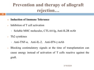 Prevention and therapy of allograft
rejection…
 Induction of Immune Tolerance
 Inhibition of T cell activation
 Soluble MHC molecules, CTLA4-Ig, Anti-IL2R mAb
 Th2 cytokines
 Anti-TNF-α，Anti-IL-2，Anti-IFN-γ mAb
 Blocking costimulatory signals at the time of transplantation can
cause anergy instead of activation of T cells reactive against the
graft.
3/18/2024
49
 
