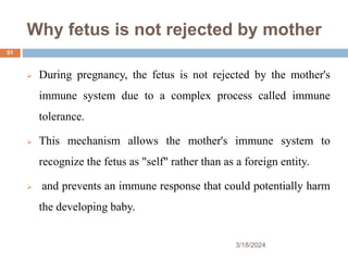 Why fetus is not rejected by mother
 During pregnancy, the fetus is not rejected by the mother's
immune system due to a complex process called immune
tolerance.
 This mechanism allows the mother's immune system to
recognize the fetus as "self" rather than as a foreign entity.
 and prevents an immune response that could potentially harm
the developing baby.
3/18/2024
51
 