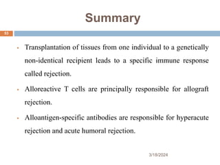 Summary
 Transplantation of tissues from one individual to a genetically
non-identical recipient leads to a specific immune response
called rejection.
 Alloreactive T cells are principally responsible for allograft
rejection.
 Alloantigen-specific antibodies are responsible for hyperacute
rejection and acute humoral rejection.
3/18/2024
53
 