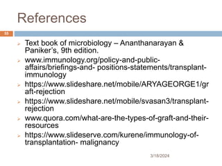 References
 Text book of microbiology – Ananthanarayan &
Paniker’s, 9th edition.
 www.immunology.org/policy-and-public-
affairs/briefings-and- positions-statements/transplant-
immunology
 https://www.slideshare.net/mobile/ARYAGEORGE1/gr
aft-rejection
 https://www.slideshare.net/mobile/svasan3/transplant-
rejection
 www.quora.com/what-are-the-types-of-graft-and-their-
resources
 https://www.slideserve.com/kurene/immunology-of-
transplantation- malignancy
3/18/2024
55
 