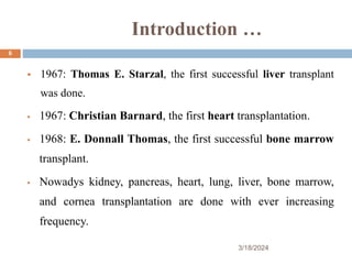 Introduction …
 1967: Thomas E. Starzal, the first successful liver transplant
was done.
 1967: Christian Barnard, the first heart transplantation.
 1968: E. Donnall Thomas, the first successful bone marrow
transplant.
 Nowadys kidney, pancreas, heart, lung, liver, bone marrow,
and cornea transplantation are done with ever increasing
frequency.
3/18/2024
6
 
