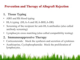 Prevention and Therapy of Allograft Rejection
1. Tissue Typing
• ABO and Rh blood typing
• HLA typing (HLA-A and HLA-BHLA-DR)
• Screening of the recipient for anti-HLA antibodies (also called
antibody screening)
• Lymphocyte cross matching (also called compatibility testing)
2. Immunosuppressive Therapy
• Corticosteroids: block the synthesis and secretion of cytokines
• Azathioprine, Cyclophosphamide: block the proliferation of
lymphocytes.
 