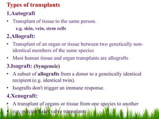 Types of transplants
1.Autograft
• Transplant of tissue to the same person.
e.g. skin, vein, stem cells
2.Allograft:
• Transplant of an organ or tissue between two genetically non-
identical members of the same species
• Most human tissue and organ transplants are allografts
3.Isograft: (Syngeneic)
• A subset of allografts from a donor to a genetically identical
recipient (e.g. identical twin).
• Isografts don't trigger an immune response.
4.Xenograft:
• A transplant of organs or tissue from one species to another
• e.g. porcine heart valve transplants
 