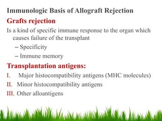 Immunologic Basis of Allograft Rejection
Grafts rejection
Is a kind of specific immune response to the organ which
causes failure of the transplant
– Specificity
– Immune memory
Transplantation antigens:
I. Major histocompatibility antigens (MHC molecules)
II. Minor histocompatibility antigens
III. Other alloantigens
 
