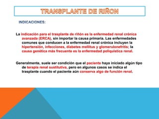 La indicación para el trasplante de riñón es la enfermedad renal crónica
    avanzada (ERCA), sin importar la causa primaria. Las enfermedades
    comunes que conducen a la enfermedad renal crónica incluyen la
    hipertensión, infecciones, diabetes mellitus y glomerulonefritis; la
    causa genética más frecuente es la enfermedad poliquística renal.


Generalmente, suele ser condición que el paciente haya iniciado algún tipo
   de terapia renal sustitutiva, pero en algunos casos se indica el
   trasplante cuando el paciente aún conserva algo de función renal.
 