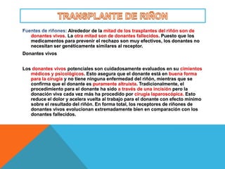 Alrededor de la mitad de los trasplantes del riñón son de
   donantes vivos. La otra mitad son de donantes fallecidos. Puesto que los
   medicamentos para prevenir el rechazo son muy efectivos, los donantes no
   necesitan ser genéticamente similares al receptor.
Donantes vivos


Los donantes vivos potenciales son cuidadosamente evaluados en su cimientos
   médicos y psicológicos. Esto asegura que el donante está en buena forma
   para la cirugía y no tiene ninguna enfermedad del riñón, mientras que se
   confirma que el donante es puramente altruista. Tradicionalmente, el
   procedimiento para el donante ha sido a través de una incisión pero la
   donación viva cada vez más ha procedido por cirugía laparoscópica. Esto
   reduce el dolor y acelera vuelta al trabajo para el donante con efecto mínimo
   sobre el resultado del riñón. En forma total, los receptores de riñones de
   donantes vivos evolucionan extremadamente bien en comparación con los
   donantes fallecidos.
 