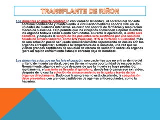 donantes en muerte cerebral :(o con 'corazón latiendo') , el corazón del donante
continúa bombeando y manteniendo la circulaciónmediante soporte vital en las
unidades de cuidados intensivos, es decir con soporte de fármacos y respiración
mecánica o asistida. Esto permite que los cirujanos comiencen a operar mientras
los órganos todavía están siendo perfundidos. Durante la operación, la aorta será
canulada, y después la sangre de los pacientes será sustituida por una solución
helada de almacenamiento, como UW (Viaspan), HTK o Perfadex o Custodiol (más
de una solución puede ser usada simultáneamente dependiendo de cuáles son los
órganos a trasplantar). Debido a la temperatura de la solución, una vez que se
vierten grandes cantidades de solución de cloruro de sodio frío sobre los órganos
(para un rápido enfriamiento éstos) el corazón deja de bombear.


                                           son pacientes que no entran dentro del
criterio de muerte cerebral, pero no tienen ninguna oportunidad de recuperación.
Normalmente, algunos minutos después de que la muerte se haya producido,
rápidamente, el paciente es llevado al quirófano, donde los órganos son extraídos,
después de lo cual la solución de almacenamiento es irrigada a través de los
órganos directamente. Dado que la sangre ya no está circulando, la coagulación
debe prevenirse con grandes cantidades de agentes anticoagulantes, como la
heparina.
 