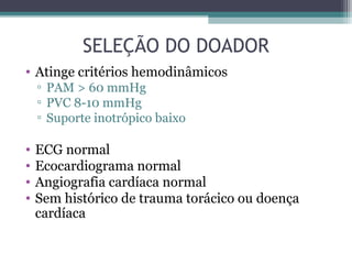 SELEÇÃO DO DOADOR
• Atinge critérios hemodinâmicos
▫ PAM > 60 mmHg
▫ PVC 8-10 mmHg
▫ Suporte inotrópico baixo
• ECG normal
• Ecocardiograma normal
• Angiografia cardíaca normal
• Sem histórico de trauma torácico ou doença
cardíaca
 