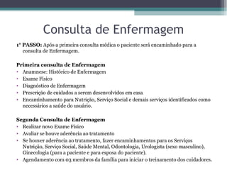 Consulta de Enfermagem
1° PASSO: Após a primeira consulta médica o paciente será encaminhado para a
consulta de Enfermagem.
Primeira consulta de Enfermagem
• Anamnese: Histórico de Enfermagem
• Exame Físico
• Diagnóstico de Enfermagem
• Prescrição de cuidados a serem desenvolvidos em casa
• Encaminhamento para Nutrição, Serviço Social e demais serviços identificados como
necessários a saúde do usuário.
Segunda Consulta de Enfermagem
• Realizar novo Exame Físico
• Avaliar se houve aderência ao tratamento
• Se houver aderência ao tratamento, fazer encaminhamentos para os Serviços
Nutrição, Serviço Social, Saúde Mental, Odontologia, Urologista (sexo masculino),
Ginecologia (para a paciente e para esposa do paciente).
• Agendamento com 03 membros da família para iniciar o treinamento dos cuidadores.
 