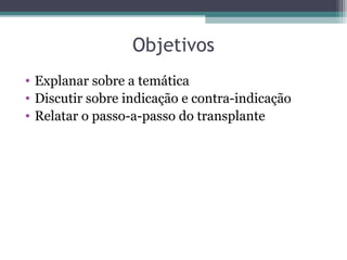 Objetivos
• Explanar sobre a temática
• Discutir sobre indicação e contra-indicação
• Relatar o passo-a-passo do transplante
 