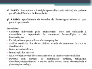 2º PASSO: Encaminhar a inscrição (preenchida pelo médico) do paciente
para Central Estadual de Transplante.
3º PASSO: Agendamento da consulta de Enfermagem trimestral para
paciente preparado.
Estratégias:
• Consultas individuais pelos profissionais, onde será enfatizada a
necessidade e importância do tratamento farmacológico e não
farmacológico
• Participação em grupos de estudo e/ou pesquisa
• Análise estatística dos dados obtidos através de anamnese durante os
atendimentos
• Busca ativa dos faltosos
• Imunização dos usuários
• Reuniões técnico-científicas semanais com os profissionais envolvidos
• Parceria com serviços de reabilitação cardíaca, tabagismo,
obesidade/emagrecimento e outros ambulatórios, como dermatologia e
ginecologia e urologia.
 