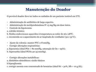 Manutenção do Doador
O provável doador deve ter todos os cuidados de um paciente instável em UTI.
• Administração de antibiótico de largo espectro.
• Administração de metilprednisolona IV 15 mg/Kg em dose única.
• Controle da hipotermia:
a. colchão térmico;
b. fluidos endovenosos aquecidos à temperatura ao redor de 26 e 28ºC.
c. recomenda-se o aquecimento do ar inspirado do ventilador (32 e 35°C).
• Ajuste da volemia: manter PVC 2-8 mmHg.
• Corrigir alterações respiratórias:
a. hipoxemia (ideal PO2 > 80 mmHg, saturação de O2 > 95%);
b. hipercarbia (ideal PCO2 30-35 mmHg).
• Corrigir alterações metabólicas:
a. distúrbios eletrolíticos e ácido-básicos
b hiperglicemia
c. corrigir anemia com concentrado de hemácias (ideal Ht > 30%, Hb > 10 g/dL).
 