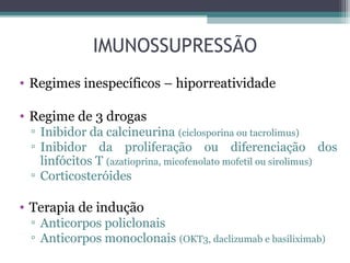 IMUNOSSUPRESSÃO
• Regimes inespecíficos – hiporreatividade
• Regime de 3 drogas
▫ Inibidor da calcineurina (ciclosporina ou tacrolimus)
▫ Inibidor da proliferação ou diferenciação dos
linfócitos T (azatioprina, micofenolato mofetil ou sirolimus)
▫ Corticosteróides
• Terapia de indução
▫ Anticorpos policlonais
▫ Anticorpos monoclonais (OKT3, daclizumab e basiliximab)
 