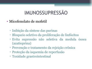 IMUNOSSUPRESSÃO
• Micofenolato de mofetil
▫ Inibição da síntese das purinas
▫ Bloqueio seletivo da proliferação de linfócitos
▫ Evita supressão não seletiva da medula óssea
(azatioprina)
▫ Prevenção e tratamento da rejeição crônica
▫ Proteção da isquemia de reperfusão
▫ Toxidade grastrointestinal
 