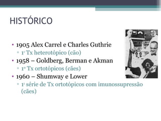 HISTÓRICO
• 1905 Alex Carrel e Charles Guthrie
▫ 1o
Tx heterotópico (cão)
• 1958 – Goldberg, Berman e Akman
▫ 1os
Tx ortotópicos (cães)
• 1960 – Shumway e Lower
▫ 1a
série de Tx ortotópicos com imunossupressão
(cães)
 