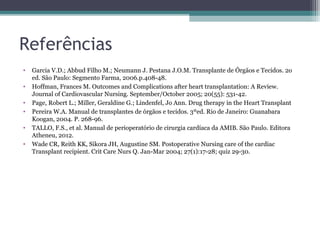 Referências
• Garcia V.D.; Abbud Filho M.; Neumann J. Pestana J.O.M. Transplante de Órgãos e Tecidos. 2o
ed. São Paulo: Segmento Farma, 2006.p.408-48.
• Hoffman, Frances M. Outcomes and Complications after heart transplantation: A Review.
Journal of Cardiovascular Nursing. September/October 2005; 20(55): 531-42.
• Page, Robert L.; Miller, Geraldine G.; Lindenfel, Jo Ann. Drug therapy in the Heart Transplant
• Pereira W.A. Manual de transplantes de órgãos e tecidos. 3ºed. Rio de Janeiro: Guanabara
Koogan, 2004. P. 268-96.
• TALLO, F.S., et al. Manual de perioperatório de cirurgia cardíaca da AMIB. São Paulo. Editora
Atheneu, 2012.
• Wade CR, Reith KK, Sikora JH, Augustine SM. Postoperative Nursing care of the cardiac
Transplant recipient. Crit Care Nurs Q. Jan-Mar 2004; 27(1):17-28; quiz 29-30.
 