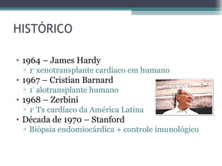 HISTÓRICO
• 1964 – James Hardy
▫ 1o
xenotransplante cardíaco em humano
• 1967 – Cristian Barnard
▫ 1º
alotransplante humano
• 1968 – Zerbini
▫ 1o
Tx cardíaco da América Latina
• Década de 1970 – Stanford
▫ Biópsia endomiocárdica + controle imunológico
 