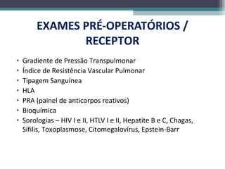 EXAMES PRÉ-OPERATÓRIOS /
RECEPTOR
• Gradiente de Pressão Transpulmonar
• Índice de Resistência Vascular Pulmonar
• Tipagem Sanguínea
• HLA
• PRA (painel de anticorpos reativos)
• Bioquímica
• Sorologias – HIV I e II, HTLV I e II, Hepatite B e C, Chagas,
Sífilis, Toxoplasmose, Citomegalovírus, Epstein-Barr
 