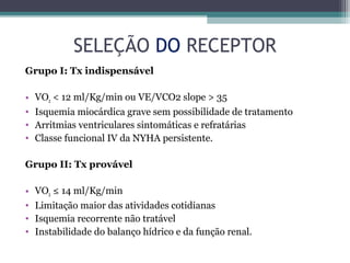 SELEÇÃO DO RECEPTOR
Grupo I: Tx indispensável
• VO2 < 12 ml/Kg/min ou VE/VCO2 slope > 35
• Isquemia miocárdica grave sem possibilidade de tratamento
• Arritmias ventriculares sintomáticas e refratárias
• Classe funcional IV da NYHA persistente.
Grupo II: Tx provável
• VO2 ≤ 14 ml/Kg/min
• Limitação maior das atividades cotidianas
• Isquemia recorrente não tratável
• Instabilidade do balanço hídrico e da função renal.
 