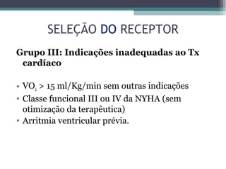 SELEÇÃO DO RECEPTOR
Grupo III: Indicações inadequadas ao Tx
cardíaco
• VO2 > 15 ml/Kg/min sem outras indicações
• Classe funcional III ou IV da NYHA (sem
otimização da terapêutica)
• Arritmia ventricular prévia.
 