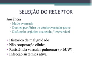 SELEÇÃO DO RECEPTOR
Ausência
▫ Idade avançada
▫ Doença periférica ou cerebrovascular grave
▫ Disfunção orgânica avançada / irreversível
• Histórico de malignidade
• Não cooperação clínica
• Resistência vascular pulmonar (> 6UW)
• Infecção sistêmica ativa
 