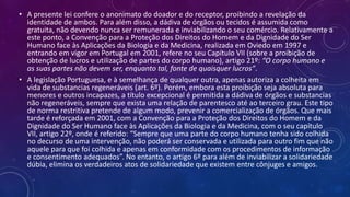 • A presente lei confere o anonimato do doador e do receptor, proibindo a revelação da
identidade de ambos. Para além disso, a dádiva de órgãos ou tecidos é assumida como
gratuita, não devendo nunca ser remunerada e inviabilizando o seu comércio. Relativamente a
este ponto, a Convenção para a Proteção dos Direitos do Homem e da Dignidade do Ser
Humano face às Aplicações da Biologia e da Medicina, realizada em Oviedo em 1997 e
entrando em vigor em Portugal em 2001, refere no seu Capítulo VII (sobre a proibição de
obtenção de lucros e utilização de partes do corpo humano), artigo 21º: “O corpo humano e
as suas partes não devem ser, enquanto tal, fonte de quaisquer lucros”.
• A legislação Portuguesa, e à semelhança de qualquer outra, apenas autoriza a colheita em
vida de substancias regeneráveis (art. 6º). Porém, embora esta proibição seja absoluta para
menores e outros incapazes, a título excepcional é permitida a dádiva de órgãos e substancias
não regeneráveis, sempre que exista uma relação de parentesco até ao terceiro grau. Este tipo
de norma restritiva pretende de algum modo, prevenir a comercialização de órgãos. Que mais
tarde é reforçada em 2001, com a Convenção para a Proteção dos Direitos do Homem e da
Dignidade do Ser Humano face às Aplicações da Biologia e da Medicina, com o seu capítulo
VII, artigo 22º, onde é referido: “Sempre que uma parte do corpo humano tenha sido colhida
no decurso de uma intervenção, não poderá ser conservada e utilizada para outro fim que não
aquele para que foi colhida e apenas em conformidade com os procedimentos de informação
e consentimento adequados”. No entanto, o artigo 6º para além de inviabilizar a solidariedade
dúbia, elimina os verdadeiros atos de solidariedade que existem entre cônjuges e amigos.
 