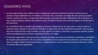 DOADORES VIVOS
• Um dos argumentos mais sólidos contra a doação por parte de estranhos assenta no fato de que a
primeira responsabilidade de um médico é não fazer mal, e remover um órgão de uma pessoa saudável
coloca-a sempre em risco. O argumento falha porque o princípio de não maleficência não é absoluto, ou
seja, existem práticas médicas que podem causar um determinado mal ao doente apesar de serem para o
seu benefício.
• Se os benefícios para o doador (psicológicos e morais) ultrapassarem os riscos para o mesmo (físicos e
morais) então a doação é moralmente aceitável. O argumento de não maleficência também falha porque
tem uma noção de mal muito limitada, ou seja, apenas considera o mal físico. As pessoas também podem
sofrer psicologicamente se forem impedidas de doar um órgão.
• O principal argumento moral que apoia a doação de órgãos por parte de estranhos é baseado no princípio
de respeito pela autonomia “Se um adulto competente procura agir de forma altruísta e se oferece para
doar um órgão sólido incondicionalmente, e compreende os riscos e benefícios do procedimento, então o
seu desejo deve ser respeitado”
 