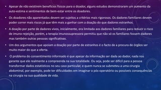 • Apesar de não existirem benefícios físicos para o doador, alguns estudos demonstraram um aumento da
auto-estima e sentimentos de bem-estar entre os doadores.
• Os doadores não aparentados devem ser sujeitos a critérios mais rigorosos. Os dadores familiares devem
poder correr mais riscos já que têm mais a ganhar com a doação do que dadores estranhos.
• A doação por parte de dadores vivos, inicialmente, era limitada aos dadores familiares para reduzir o risco
de imuno-rejeição, porém, a terapia imunossupressora permitiu que não só os familiares fossem dadores
mas também outras pessoas significativas.
• Um dos argumentos que apoiam a doação por parte de estranhos é o facto de a procura de órgãos ser
muito maior do que a oferta.
• O problema do consentimento informado é que apesar da informação ser dada ao dador, nada nos
garante que ele realmente a compreenda na sua totalidade. Ou seja, pode ser difícil para a pessoa
transformar dados estatísticos no seu caso particular, e quem nunca se submeteu a uma cirurgia
abdominal, por exemplo, pode ter dificuldades em imaginar o pós-operatório ou possíveis consequências
na cirurgia na sua qualidade de vida.
 