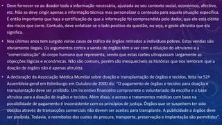 • Deve fornecer-se ao doador toda a informação necessária, ajustada ao seu contexto social, económico, afectivo,
etc. Não se deve cingir apenas a informação técnica mas personalizar o conteúdo para aquela situação específica.
É então importante que haja a certificação de que a informação foi compreendida pelo dador, que ele está ciente
dos riscos que corre. Contudo, deve enfatizar-se o lado positivo da questão, ou seja, o gesto altruísta que ela
significa.
• Nos últimos anos tem surgido vários casos de tráfico de órgãos retirados a indivíduos pobres. Estas vendas são
obviamente ilegais. Os argumentos contra a venda de órgãos têm a ver com a diluição do altruísmo e a
“comercialização” do corpo humano que representa, sendo que estas razões ultrapassam largamente as
objecções lógicas e económicas. Não são comuns, porém são inesquecíveis as histórias que nos lembram que a
doação de órgãos não é apenas altruísta.
• A declaração da Associação Médica Mundial sobre doação e transplantação de órgãos e tecidos, feita na 52ª
Assembleia-geral em Edimburgo em Outubro de 2000 diz: “O pagamento de órgãos e tecidos para doação e
transplantação deve ser proibido. Um incentivo financeiro compromete o voluntariado da escolha e a base
altruísta para a doação de órgãos e tecidos. Além disso, o acesso a tratamentos médicos com base na
possibilidade de pagamento é inconsistente com os princípios de justiça. Órgãos que se suspeitem ter sido
obtidos através de transacções comerciais não devem ser aceites para transplante. A publicidade a órgãos deve
ser proibida. Todavia, o reembolso dos custos de procura, transporte, preservação e implantação são permitidos”.
 