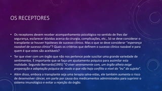 OS RECEPTORES
• Os receptores devem receber acompanhamento psicológico no sentido de lhes dar
segurança, esclarecer dúvidas acerca da cirurgia, complicações, etc., Só se deve considerar o
transplante se houver hipóteses de sucesso clínico. Mas o que se deve considerar “esperança
razoável de sucesso clínico”? Quais os critérios que definem o sucesso clínico razoável e para
quem é que estes são aceitáveis?
• Ter que viver com um órgão que não nos pertence pode suscitar uma grande variedade de
sentimentos. É importante que se faça um ajustamento psíquico para assimilar esta
realidade. Segundo Bernardo(1995) “O viver serenamente com, um órgão alheio exige
preparação e adaptação psíquica de modo a que não haja conflito a nível do “eu” do sujeito”.
• Além disso, embora o transplante seja uma terapia salva-vidas, ele também aumenta o risco
de desenvolver câncer, em parte por causa dos medicamentos administrados para suprimir o
sistema imunológico e evitar a rejeição do órgão.
 